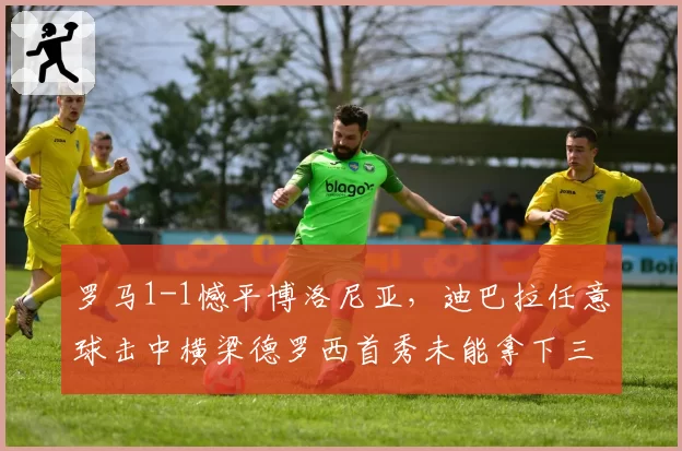 罗马1-1憾平博洛尼亚,迪巴拉任意球击中横梁德罗西首秀未能拿下三分