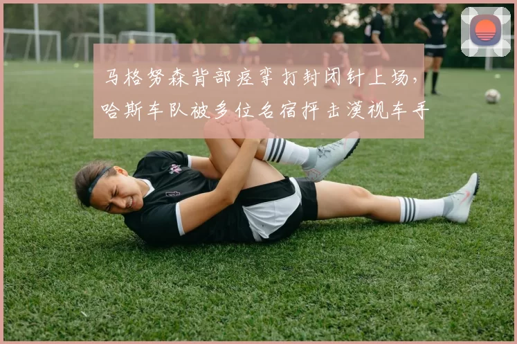 马格努森背部痉挛打封闭针上场，哈斯车队被多位名宿抨击漠视车手安全