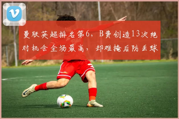 曼联英超排名第6，B费创造13次绝对机会全场最高，却难掩后防丢球51个