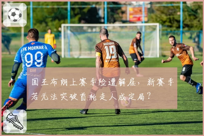 国王布朗上赛季险遭解雇,新赛季若无法突破首轮走人成定局?