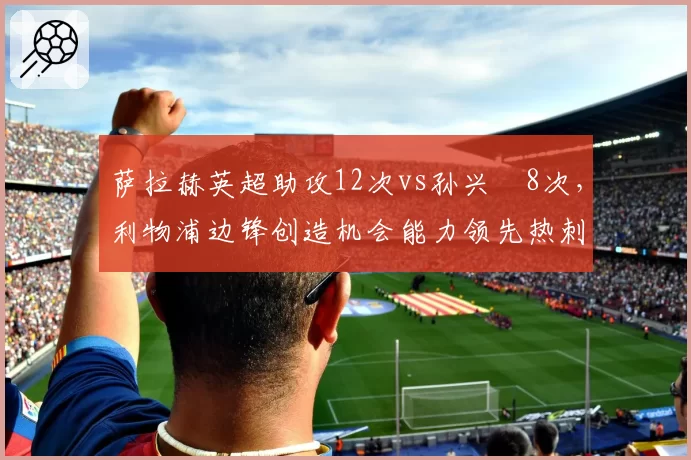 萨拉赫英超助攻12次vs孙兴慜8次，利物浦边锋创造机会能力领先热刺核心