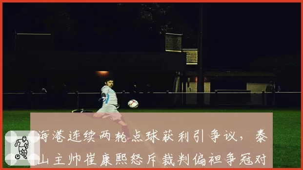 海港连续两轮点球获利引争议,泰山主帅崔康熙怒斥裁判偏袒争冠对手