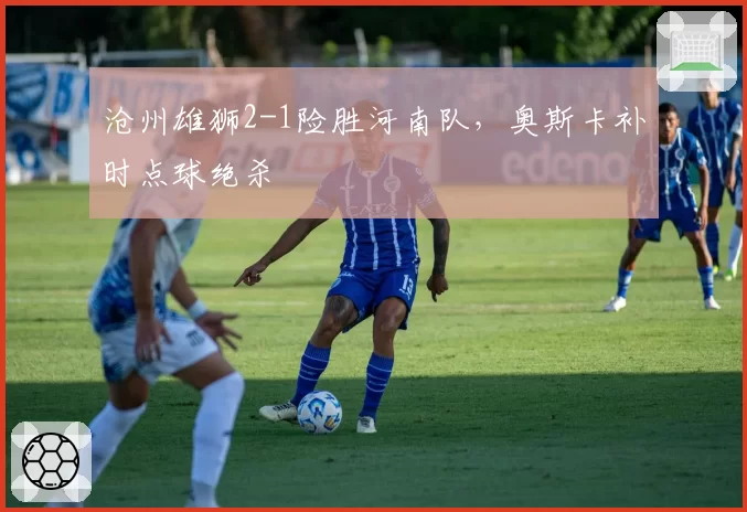 沧州雄狮2-1险胜河南队,奥斯卡补时点球绝杀