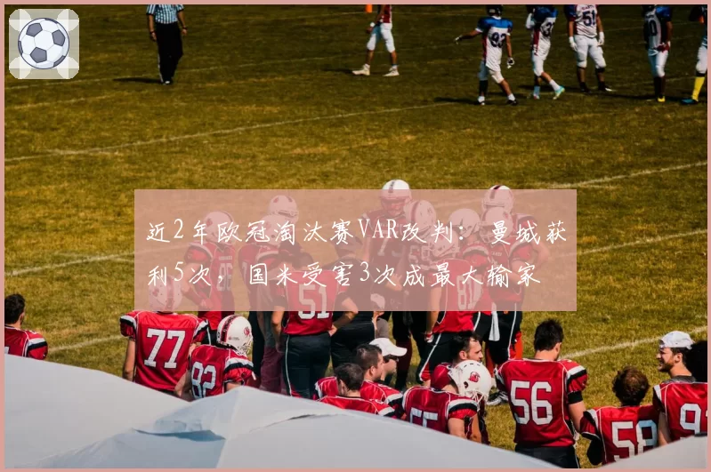 近2年欧冠淘汰赛VAR改判:曼城获利5次,国米受害3次成最大输家