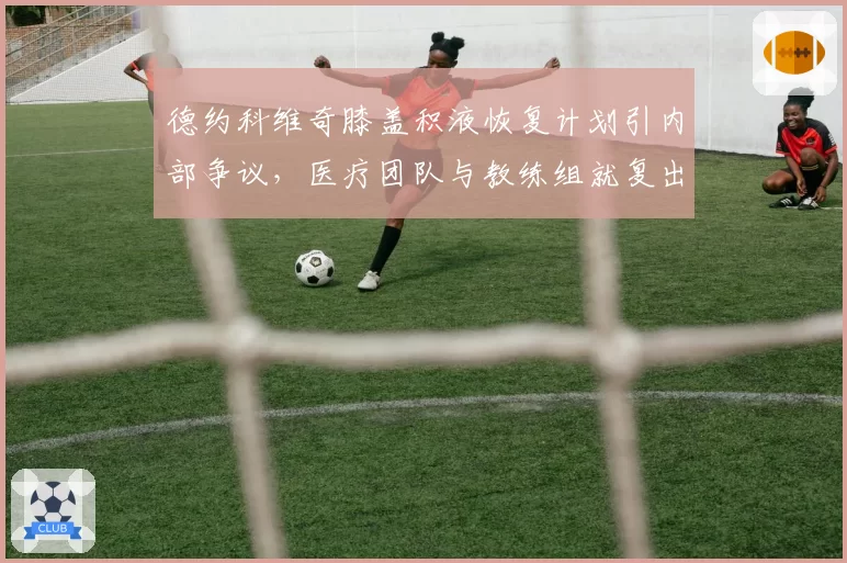 德约科维奇膝盖积液恢复计划引内部争议，医疗团队与教练组就复出时间表各执一词