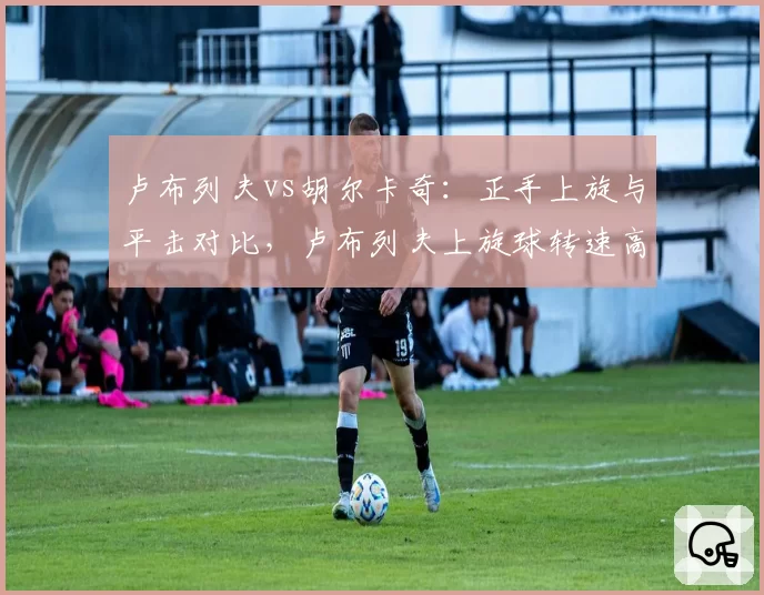 卢布列夫vs胡尔卡奇：正手上旋与平击对比，卢布列夫上旋球转速高25%