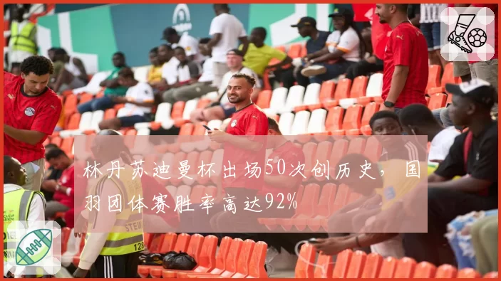 林丹苏迪曼杯出场50次创历史，国羽团体赛胜率高达92%