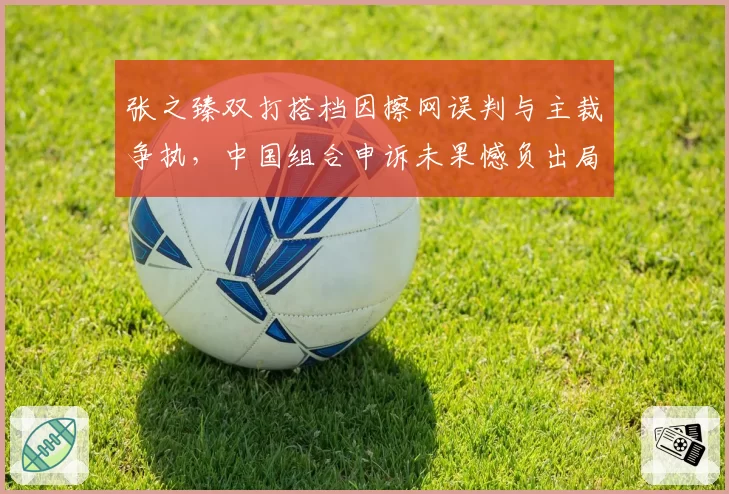 张之臻双打搭档因擦网误判与主裁争执,中国组合申诉未果憾负出局