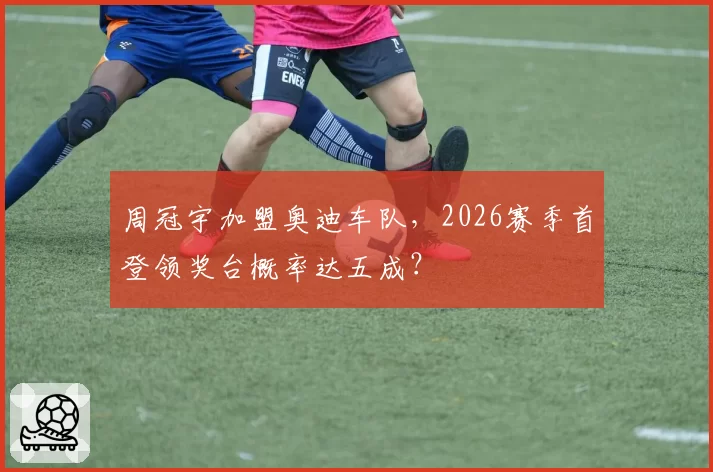 周冠宇加盟奥迪车队，2026赛季首登领奖台概率达五成？