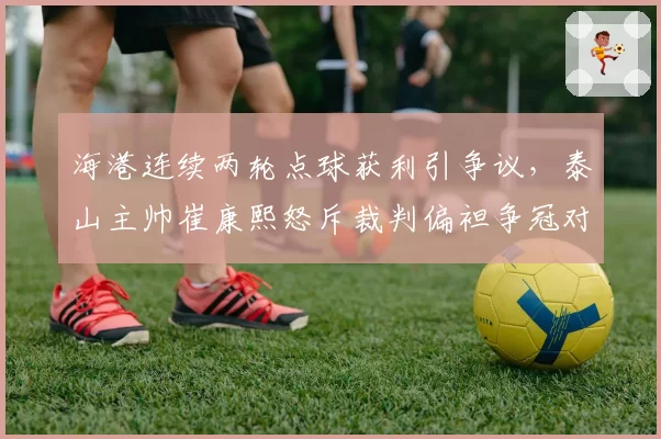 海港连续两轮点球获利引争议，泰山主帅崔康熙怒斥裁判偏袒争冠对手