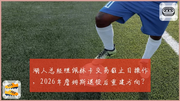 湖人总经理佩林卡交易截止日操作，2026年詹姆斯退役后重建方向？