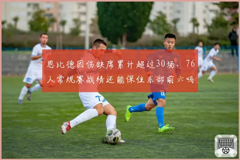 恩比德因伤缺席累计超过30场，76人常规赛战绩还能保住东部前六吗？