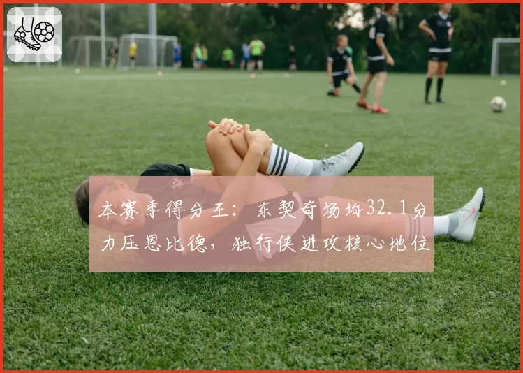 本赛季得分王：东契奇场均32.1分力压恩比德，独行侠进攻核心地位稳固