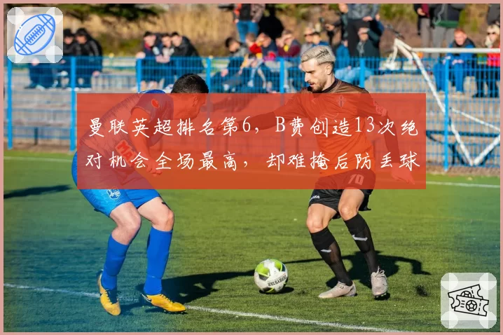 曼联英超排名第6,B费创造13次绝对机会全场最高,却难掩后防丢球51个