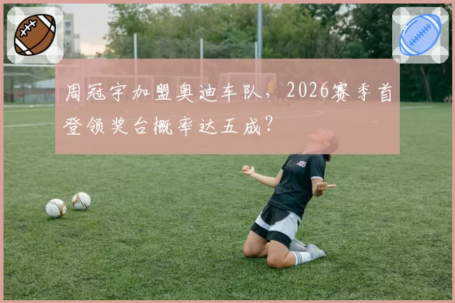 周冠宇加盟奥迪车队，2026赛季首登领奖台概率达五成？
