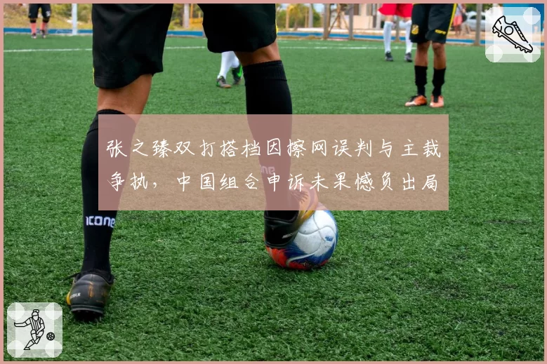 张之臻双打搭档因擦网误判与主裁争执，中国组合申诉未果憾负出局