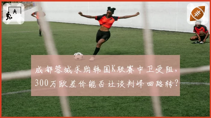 成都蓉城求购韩国K联赛中卫受阻，300万欧差价能否让谈判峰回路转？