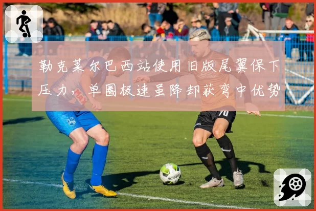 勒克莱尔巴西站使用旧版尾翼保下压力，单圈极速虽降却获弯中优势0.2秒
