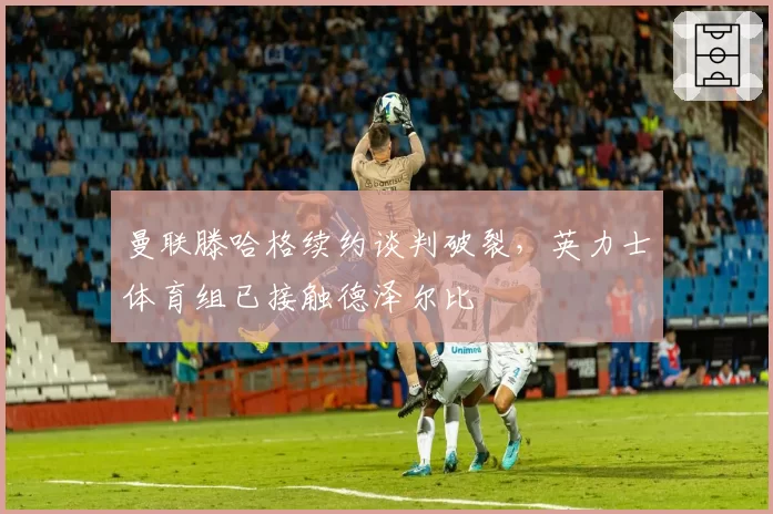 曼联滕哈格续约谈判破裂，英力士体育组已接触德泽尔比