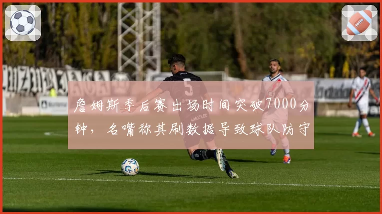 詹姆斯季后赛出场时间突破7000分钟，名嘴称其刷数据导致球队防守崩盘