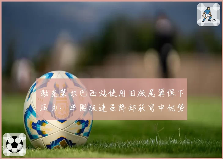 勒克莱尔巴西站使用旧版尾翼保下压力,单圈极速虽降却获弯中优势0.2秒