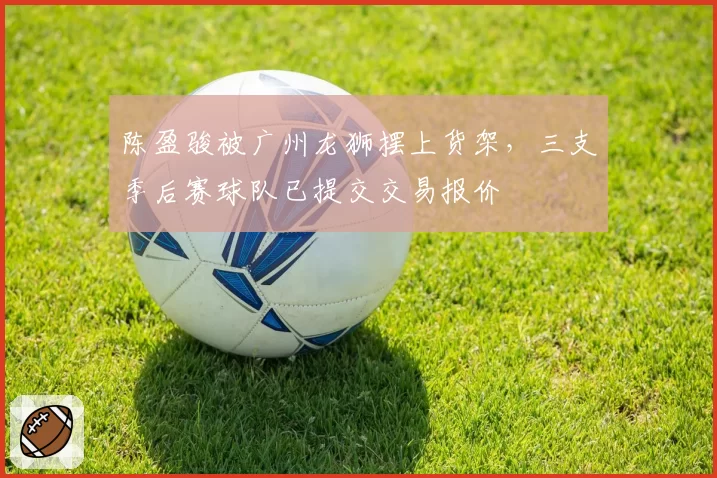 陈盈骏被广州龙狮摆上货架，三支季后赛球队已提交交易报价