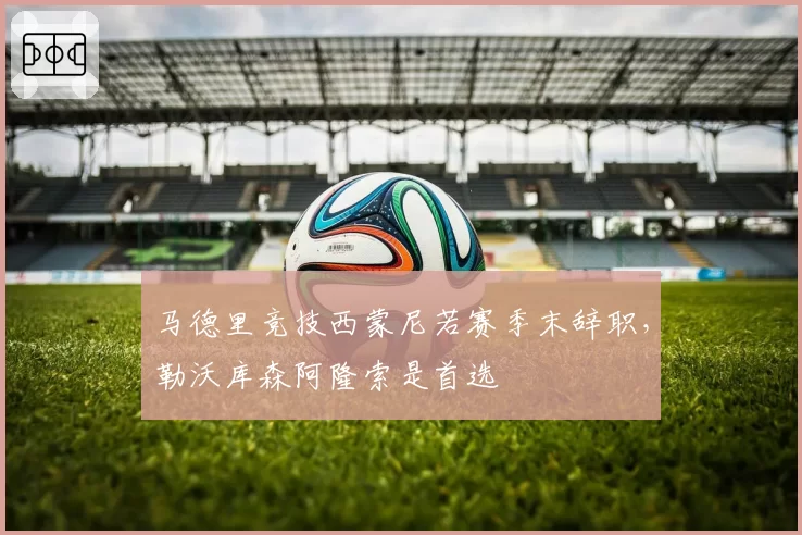 马德里竞技西蒙尼若赛季末辞职，勒沃库森阿隆索是首选