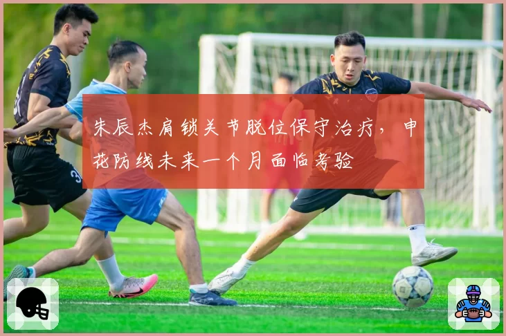 朱辰杰肩锁关节脱位保守治疗，申花防线未来一个月面临考验