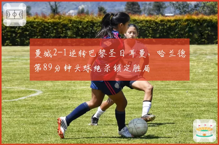 曼城2-1逆转巴黎圣日耳曼，哈兰德第89分钟头球绝杀锁定胜局
