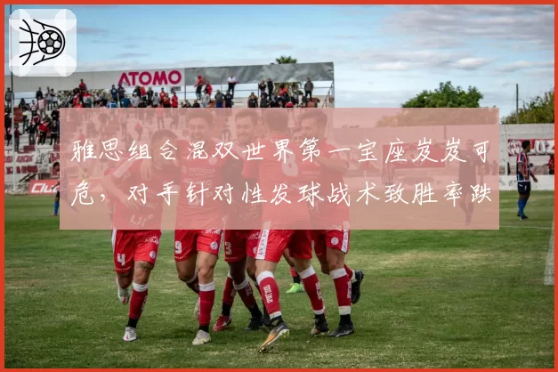 雅思组合混双世界第一宝座岌岌可危，对手针对性发球战术致胜率跌破六成
