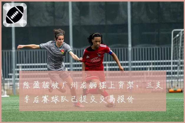 陈盈骏被广州龙狮摆上货架，三支季后赛球队已提交交易报价