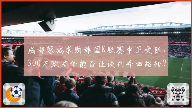 成都蓉城求购韩国K联赛中卫受阻，300万欧差价能否让谈判峰回路转？