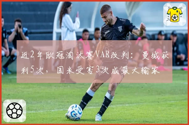 近2年欧冠淘汰赛VAR改判：曼城获利5次，国米受害3次成最大输家