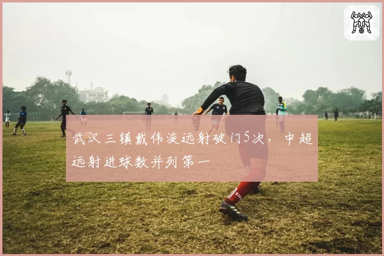 武汉三镇戴伟浚远射破门5次，中超远射进球数并列第一