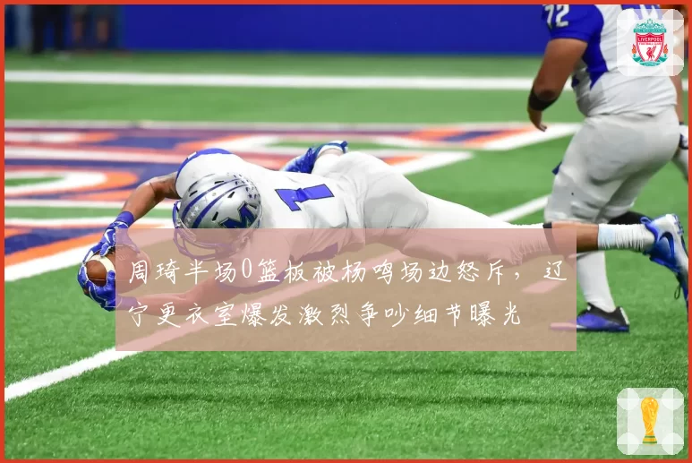 周琦半场0篮板被杨鸣场边怒斥，辽宁更衣室爆发激烈争吵细节曝光