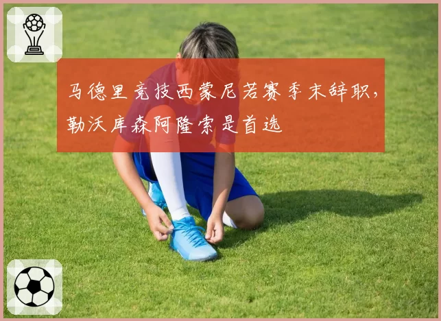马德里竞技西蒙尼若赛季末辞职，勒沃库森阿隆索是首选
