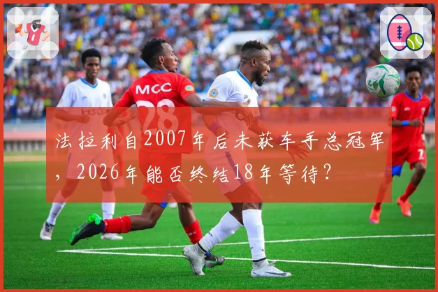 法拉利自2007年后未获车手总冠军，2026年能否终结18年等待？