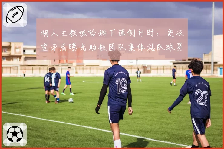 湖人主教练哈姆下课倒计时，更衣室矛盾曝光助教团队集体站队球员