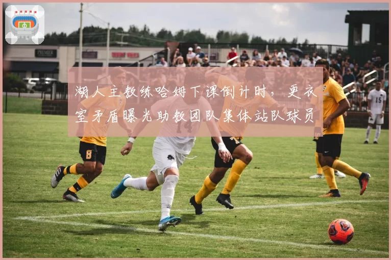 湖人主教练哈姆下课倒计时，更衣室矛盾曝光助教团队集体站队球员